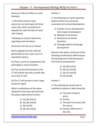 Chapter – 5 - Developmental Biology MCQs For Part C
DIWAKAR EDUCATION HUB Page 3
precursor cells) are killed, no vulva
develops.
– If the three central vulval
precursors are destroyed, the three
outer cells, which normally form
hypodermis, take the fate of vulval
cells instead.
Following are certain statements
regarding vulva formation:
(A) Anchor cell acts as an inducer
(B) Six hypodermal cells with the
potentiality to form vulva, form an
equivalence group
(C) Three, out of six, hypodermal cells
participate in vulva formation
(D) The central cell functions as the
1⁰ cell and the two cells on both side
act as the 2⁰ cells
(E) The 1⁰ cell secretes a short range
juxtacrine signal
Which combinations of the above
statements have been derived from
the above experimental results?
a) (A), (B) and (C)
b) (A), (B) and (D)
c) (D) and (E)
d) (B), (D) and (E)
Answer: a
4. The following are some important
features which are commonly
associated with animal development:
a) Position of anus development
with respect to blastopore
b) Method of cell division
c) Mechanism of coelom
formation
d) Cleavage pattern during egg
development
Based on the above, which one of the
following combinations differentiates
the development of deuterostomes
from that of protostomes?
a) (A), (B) and (C)
b) (B), (C) and (D)
c) (A), (C) and (D)
d) (A) and (B)
Answer: c
5. The initial dorsal-ventral axis in
amphibian embryos is determined by:
a) The point of sperm
entry.
b) Gravity.
c) The point of contact with
the uterus.
d) Genetic differences in
the cells.
 