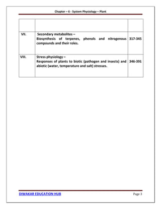 Chapter – 6 - System Physiology – Plant
DIWAKAR EDUCATION HUB Page 3
VII. Secondary metabolites –
Biosynthesis of terpenes, phenols and nitrogenous
compounds and their roles.
317-345
VIII. Stress physiology –
Responses of plants to biotic (pathogen and insects) and
abiotic (water, temperature and salt) stresses.
346-391
 