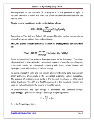 Chapter – 6 - System Physiology – Plant
DIWAKAR EDUCATION HUB Page 5
Photosynthesis is the synthesis of carbohydrates in the presence of light. It
includes oxidation of water and reduction of CO2 to form carbohydrates with the
release of O2.
Simple general equation of photo synthesis is as follows
According to Van Neil and Robert Hill, oxygen liberated during photosynthesis
comes from water and not from carbon dioxide.
Thus, the overall correct biochemical reaction for photosynthesis can be written
as:
Some photosynthetic bacteria use hydrogen donor other than water. Therefore,
photosynthesis is also defined as the anabolic process of manufacture of organic
compounds inside the chlorophyll containing cells from carbon dioxide and
hydrogen donor with the help of radiant energy.
In plants, mesophyll cells are the actively photosynthesizing cells that contain
green pigments, chlorophylls in the specialized organelles called chloroplast.
The process of photosynthesis starts in the internal membrane of chloroplast
called thylakoids. The ATP and NADPH produced in the thylakoid reaction are
used for carbon fixation in the stroma of the chloroplast.
In photosynthesis, the light energy is converted into chemical energy.
Light energy:- Light contain energy. The energy of light is given by
( is the frequency of light).
 