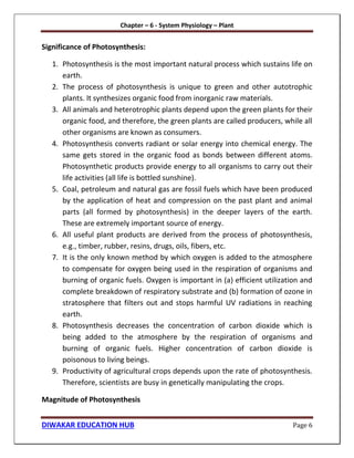 Chapter – 6 - System Physiology – Plant
DIWAKAR EDUCATION HUB Page 6
Significance of Photosynthesis:
1. Photosynthesis is the most important natural process which sustains life on
earth.
2. The process of photosynthesis is unique to green and other autotrophic
plants. It synthesizes organic food from inorganic raw materials.
3. All animals and heterotrophic plants depend upon the green plants for their
organic food, and therefore, the green plants are called producers, while all
other organisms are known as consumers.
4. Photosynthesis converts radiant or solar energy into chemical energy. The
same gets stored in the organic food as bonds between different atoms.
Photosynthetic products provide energy to all organisms to carry out their
life activities (all life is bottled sunshine).
5. Coal, petroleum and natural gas are fossil fuels which have been produced
by the application of heat and compression on the past plant and animal
parts (all formed by photosynthesis) in the deeper layers of the earth.
These are extremely important source of energy.
6. All useful plant products are derived from the process of photosynthesis,
e.g., timber, rubber, resins, drugs, oils, fibers, etc.
7. It is the only known method by which oxygen is added to the atmosphere
to compensate for oxygen being used in the respiration of organisms and
burning of organic fuels. Oxygen is important in (a) efficient utilization and
complete breakdown of respiratory substrate and (b) formation of ozone in
stratosphere that filters out and stops harmful UV radiations in reaching
earth.
8. Photosynthesis decreases the concentration of carbon dioxide which is
being added to the atmosphere by the respiration of organisms and
burning of organic fuels. Higher concentration of carbon dioxide is
poisonous to living beings.
9. Productivity of agricultural crops depends upon the rate of photosynthesis.
Therefore, scientists are busy in genetically manipulating the crops.
Magnitude of Photosynthesis
 
