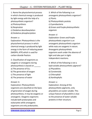 Chapter – 6 - SYSTEM PHYSIOLOGY – PLANT MCQs
DIWAKAR EDUCATION HUB Page 2
1. Name the physiochemical process
in which chemical energy is produced
by light energy with the help of a
photosynthetic organism?
a) Photosynthesis
b) Respiration
c) Oxidative decarboxylation
d) Oxidative phosphorylation
Answer: a
Explanation: Photosynthesis is the
physiochemical process in which
chemical energy is produced by light
energy in the form of reducing power
(NADPH, ATP) which is used for
carbon dioxide fixation.
2. Classification of organisms as
oxygenic or anoxygenic during
photosynthesis is based on ______
a) The presence of Co2
b) The generation of oxygen
c) The presence of light
d) The presence of water
Answer: b
Explanation: Photosynthetic
organisms are classified on the basis
of generation of oxygen during
photosynthesis, it may be oxygenic or
anoxygenic. Oxygenic organisms
include both prokaryotes and
eukaryotes while anoxygenic
organisms are only prokaryotes.
3. Which of the following is an
anoxygenic photosynthetic organism?
a) Plants
b) Photosynthetic protists
c) Cyanobacteria
d) Green and Purple photosynthetic
organism
Answer: d
Explanation: Green and Purple
photosynthetic organism is an
anoxygenic photosynthetic organism
while rests are oxygenic in nature.
Anoxygenic photosynthetic
organisms work under the absence of
light and take part in light-
independent reactions.
4. Which of the following is not a
lipid-soluble photosynthetic pigment?
a) Phycobilins
b) Carotenoids
c) Chlorophyll
d) Xanthophylls
Answer: a
Explanation: Among all the
photosynthetic pigments, only
phycobilins are water soluble. This
unique feature of phycobilins is due
to the presence of water-soluble
proteins in their structure.
 