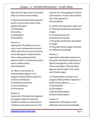 Chapter – 6 - SYSTEM PHYSIOLOGY – PLANT MCQs
DIWAKAR EDUCATION HUB Page 4
high-intensity light where carotenoid
helps to remove excess energy.
9. Name the photosynthetic pigment
which is structurally similar to bile
pigment bilirubin?
a) Chlorophyll
b) Carotene
c) Xanthophyll
d) Phycobilins
Answer: d
Explanation: Phycobilins have non-
cyclic, linear tetrapyrroles structure
which shows the structural similarity
to the bile pigment called bilirubin.
This is unique photosynthetic
pigment which is covalently bound to
water-soluble protein,
phycobiliprotein.
10. What is the location of
photosynthetic pigment in an
oxygenic photosynthetic organism?
a) Plasma membranes
b) Thylakoid membranes
c) Chromatophores
d) Chlorosome
Answer: b
Explanation: Photosynthetic pigment
of oxygenic organism located in
thylakoid membranes while plasma
membrane and chlorosome are the
locations for storing pigment of green
sulfur bacteria. Purple sulfur bacteria
store their pigment in
chromatophore.
11. What is the absorption spectrum?
a) The graph produced by absorption
of light
b) The graph shows the
photochemical reaction
c) The graph produced by absorption
of oxygen
d) The graph shows oxygen evolution
at a different wavelength
Answer: a
Explanation: Absorption spectrum is
the graph showing the absorption of
light by the pigment as the function
of the wavelength. Photosynthetic
pigment absorbs light in the visible
and infrared region.
12. Photosynthetic reaction in an
oxygenic photosynthetic organism is
performed by pigment ______
a) Chlorophyll b
b) Chlorophyll a
c) Bacteriochlorophyll a
d) Bacteriochlorophyll c
Answer: b
Explanation: Chlorophyll a most
effectively absorbs the wavelength
 