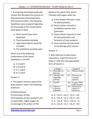 Chapter – 6 - SYSTEM PHYSIOLOGY – PLANT MCQs for Part C
DIWAKAR EDUCATION HUB Page 2
1. A researcher developed quadruple
mutant that disrupted the function of
all phytochrome interacting factor
(PIF) family members. The following
hypotheses were proposed regarding
the phenotype of the mutant plants
when grown in dark:
A. Plants would show short
hypocotyls
B. Plants would be etiolated
C. Light induced genes would be
activated
D. The cotyledons would be open
Which one of the following
combinations of the above
hypotheses is correct?
a) A, B and C
b) A, B and D
c) A, C and D
d) B, C and D
Answer: d
2. The photon intensity captured by
green plants is used in the following
processes:
(i) Photosynthesis
(ii) Generation of heat
(iii) Production of toxic products such
as superoxide, singlet oxygen etc.
(iv) Damage to D1 protein of PSII
Based on the above facts, photo-
inhibition will happen when the
a) Entire photon intensity is used
for photosynthesis
b) Excess photon intensity is
completely used for heat
generation
c) Excess photon intensity is used
for heat generation and
formation of toxic products
d) Excess photon intensity leads
to the damage of D1 protein
Answer: d
3. With reference to plant biotic
interactions, match the terms of
Column I with the most appropriate
term of Column II
a) A – (ii), B – (iv), C – (i), D – (iii)
b) A – (iii), B – (i), C – (ii), D – (iv)
c) A – (iv), B – (ii), C – (iii), D – (i)
d) A – (iv), B – (i), C – (ii), D – (iii)
 