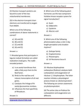 Chapter – 6 - SYSTEM PHYSIOLOGY – PLANT MCQs for Part C
DIWAKAR EDUCATION HUB Page 4
(C) Election transport proteins are
bound to outer of the two
mitochondrial membranes
(D) In the electron transport chain
electrons are transferred to oxygen
from NADH.
Which one of the following
combinations of above statements is
correct?
a) (A) and (D)
b) (B) and (C)
c) (C) and (D)
d) (A) and (C)
Answer: a
7. Rhizobial genes that participate in
legume nodule formation are called
nodulation (nod) gens. The nodD-
encoded protein:
a) Is an acetyl transferase that
adds a fatty acyl chain to the
Nod factor.
b) Binds to the nod box and
induces transcription of all nod
genes.
c) Catalyzes the linkage of N-
acetyl glucosamine residues.
d) Influences the host specificity
of Rhizobium.
Answer: b
8. Which one of the following plant
hormones use the two-component
histidine kinase receptor system for
signal transduction?
a) Auxin
b) Gibberellin
c) Cytokinin
d) Abscisic acid
Answer: c
9. Which one of the following
photoreceptors plays a role in day
length perception and circadian
rhythms?
a) Zeitlupe family
b) Cryptochromes
c) Phototropins
d) UV Resistance locus 8
Answer: a
10. Ribulose bisphosphate
carboxylase (Rubisco) catalyzes both
carboxylation and oxygenation of
ribulose-1, 5-bisphosphate. The latter
reaction initiates a physiological
process known as ‘photorespiration’.
The following are certain statements
on photorespiration:
(A) The active sites on Rubisco for
carboxylation and oxygenation are
different.
 
