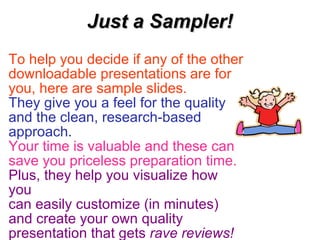 Just a Sampler! To help you decide if any of the other downloadable presentations are for you, here are sample slides.   They give you a feel for the quality and the clean, research-based approach. Your time is valuable and these can save you priceless preparation time.   Plus, they help you visualize how you  can easily customize (in minutes)  and create your own quality presentation that gets  rave reviews!   