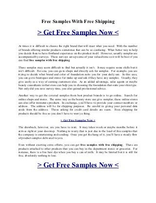 Free Samples With Free Shipping

                > Get Free Samples Now <
At times it is difficult to choose the right brand that will meet what you need. With the number
of brands offering similar products sometimes that can be so confusing. What better way to help
you decide than to have firsthand experience on the product itself. However, usually samples are
accompanied by surveys. These surveys eat up some of your valued time so it will be best if you
can find free samples with free shipping.

These samples may seem difficult to find but actually it isn’t. It may require some skills but it
isn’t difficult. For one, you can go to shops and directly ask for samples. For example, you are
trying to decide what brand and color of foundation suits you for your daily use. In this case,
you can go to boutiques and stores for make up and ask if they have any samples. Usually, they
give easily as a way of earning customers also. As an added advantage, sales agents or maybe
beauty consultants in that store can help you in choosing the foundation that suits your skin type.
Not only did you save survey time, you also gained professional advice.

Another way to get the coveted samples from best product brands is to go online. Search for
online shops and stores. The same way as the beauty store can give samples; these online stores
can also offer miniature products. In exchange, you’ll have to provide your contact numbers or
address. The address will be for shipping purposes. Be careful in giving your personal data
aside from the address. Those asking for credit card details are scam. Even shipping for
products should be free so you don’t have to worry a thing.

                                   > Get Free Samples Now <

The drawback, however, are you have to wait. It may takes week or maybe months before it
arrives right at your doorstep. Nothing to worry that is just due to the load of free samples that
the company is entertaining and sending. Once you get the hang of it, you’ll have a steady flow
of product samples delivered to you.

Even without exerting extra efforts, you can get free samples with free shipping. There are
products attached to other products that you can buy in the department stores or groceries. For
instance, there is a free hair dye when you buy a can of milk. It may be limited but it is still for
free, absolutely nothing to lose.


                > Get Free Samples Now <
 