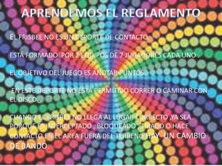 EL FRISBEE NO ES UN DEPORTE DE CONTACTO.
ESTÁ FORMADO POR 2 EQUIPOS DE 7 JUGADORES CADA UNO .
EL OBJETIVO DEL JUEGO ES ANOTAR PUNTOS.
EN ESTE DEPORTE NO ESTÁ PERMITIDO CORRER O CAMINAR CON
EL DISCO .
CUANDO EL FRISBEE NO LLEGA AL LUGAR CORRECTO ,YA SEA
PORQUE ES INTERCEPTADO , BLOQUEADO , TIRADO O HACE
CONTACTO EN EL AREA FUERA DEL TERRENO HAY UN CAMBIO
DE BANDO.