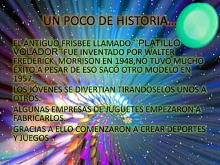 UN POCO DE HISTORIA…
EL ANTIGUO FRISBEE LLAMADO ``PLATILLO
VOLADOR´´FUE INVENTADO POR WALTER
FREDERICK MORRISON EN 1948,NO TUVO MUCHO
ÉXITO.A PESAR DE ESO SACÓ OTRO MODELO EN
1957.
LOS JÓVENES SE DIVERTIAN TIRANDOSELOS UNOS A
OTROS.
ALGUNAS EMPRESAS DE JUGUETES EMPEZARON A
FABRICARLOS.
GRACIAS A ELLO COMENZARON A CREAR DEPORTES
Y JUEGOS .
