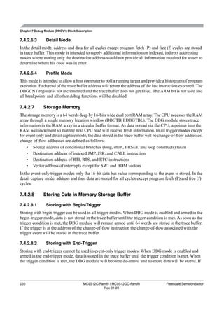 Chapter 7 Debug Module (DBGV1) Block Description


7.4.2.6.3        Detail Mode
In the detail mode, address and data for all cycles except program fetch (P) and free (f) cycles are stored
in trace buffer. This mode is intended to supply additional information on indexed, indirect addressing
modes where storing only the destination address would not provide all information required for a user to
determine where his code was in error.

7.4.2.6.4        Proﬁle Mode
This mode is intended to allow a host computer to poll a running target and provide a histogram of program
execution. Each read of the trace buffer address will return the address of the last instruction executed. The
DBGCNT register is not incremented and the trace buffer does not get ﬁlled. The ARM bit is not used and
all breakpoints and all other debug functions will be disabled.

7.4.2.7        Storage Memory
The storage memory is a 64 words deep by 16-bits wide dual port RAM array. The CPU accesses the RAM
array through a single memory location window (DBGTBH:DBGTBL). The DBG module stores trace
information in the RAM array in a circular buffer format. As data is read via the CPU, a pointer into the
RAM will increment so that the next CPU read will receive fresh information. In all trigger modes except
for event-only and detail capture mode, the data stored in the trace buffer will be change-of-ﬂow addresses.
change-of-ﬂow addresses are deﬁned as follows:
    • Source address of conditional branches (long, short, BRSET, and loop constructs) taken
    • Destination address of indexed JMP, JSR, and CALL instruction
    • Destination address of RTI, RTS, and RTC instructions
    • Vector address of interrupts except for SWI and BDM vectors
In the event-only trigger modes only the 16-bit data bus value corresponding to the event is stored. In the
detail capture mode, address and then data are stored for all cycles except program fetch (P) and free (f)
cycles.

7.4.2.8        Storing Data in Memory Storage Buffer

7.4.2.8.1        Storing with Begin-Trigger
Storing with begin-trigger can be used in all trigger modes. When DBG mode is enabled and armed in the
begin-trigger mode, data is not stored in the trace buffer until the trigger condition is met. As soon as the
trigger condition is met, the DBG module will remain armed until 64 words are stored in the trace buffer.
If the trigger is at the address of the change-of-ﬂow instruction the change-of-ﬂow associated with the
trigger event will be stored in the trace buffer.

7.4.2.8.2        Storing with End-Trigger
Storing with end-trigger cannot be used in event-only trigger modes. When DBG mode is enabled and
armed in the end-trigger mode, data is stored in the trace buffer until the trigger condition is met. When
the trigger condition is met, the DBG module will become de-armed and no more data will be stored. If




220                                      MC9S12C-Family / MC9S12GC-Family               Freescale Semiconductor
                                                   Rev 01.23
 