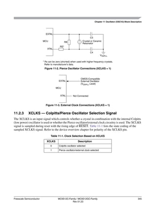 Chapter 11 Oscillator (OSCV2) Block Description




                            EXTAL
                                                                         C3
                          MCU                   RB               Crystal or Ceramic
                                                                 Resonator
                                          RS*
                              XTAL
                                                                         C4
                                                                                      VSSPLL

                          * Rs can be zero (shorted) when used with higher frequency crystals.
                            Refer to manufacturer’s data.
                           Figure 11-2. Pierce Oscillator Connections (XCLKS = 1)



                                                                CMOS-Compatible
                                         EXTAL                  External Oscillator
                                                                (VDDPLL Level)
                                      MCU


                                          XTAL         Not Connected



                            Figure 11-3. External Clock Connections (XCLKS = 1)


11.2.3       XCLKS — Colpitts/Pierce Oscillator Selection Signal
The XCLKS is an input signal which controls whether a crystal in combination with the internal Colpitts
(low power) oscillator is used or whether the Pierce oscillator/external clock circuitry is used. The XCLKS
signal is sampled during reset with the rising edge of RESET. Table 11-1 lists the state coding of the
sampled XCLKS signal. Refer to the device overview chapter for polarity of the XCLKS pin.

                                 Table 11-1. Clock Selection Based on XCLKS

                             XCLKS                           Description
                                 0       Colpitts oscillator selected
                                 1       Pierce oscillator/external clock selected




Freescale Semiconductor                 MC9S12C-Family / MC9S12GC-Family                                                 345
                                                   Rev 01.23
 