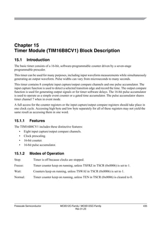 Chapter 15
Timer Module (TIM16B8CV1) Block Description
15.1        Introduction
The basic timer consists of a 16-bit, software-programmable counter driven by a seven-stage
programmable prescaler.
This timer can be used for many purposes, including input waveform measurements while simultaneously
generating an output waveform. Pulse widths can vary from microseconds to many seconds.
This timer contains 8 complete input capture/output compare channels and one pulse accumulator. The
input capture function is used to detect a selected transition edge and record the time. The output compare
function is used for generating output signals or for timer software delays. The 16-bit pulse accumulator
is used to operate as a simple event counter or a gated time accumulator. The pulse accumulator shares
timer channel 7 when in event mode.
A full access for the counter registers or the input capture/output compare registers should take place in
one clock cycle. Accessing high byte and low byte separately for all of these registers may not yield the
same result as accessing them in one word.

15.1.1        Features
The TIM16B8CV1 includes these distinctive features:
    •     Eight input capture/output compare channels.
    •     Clock prescaling.
    •     16-bit counter.
    •     16-bit pulse accumulator.

15.1.2        Modes of Operation
Stop:            Timer is off because clocks are stopped.
Freeze:          Timer counter keep on running, unless TSFRZ in TSCR (0x0006) is set to 1.
Wait:            Counters keep on running, unless TSWAI in TSCR (0x0006) is set to 1.
Normal:          Timer counter keep on running, unless TEN in TSCR (0x0006) is cleared to 0.




Freescale Semiconductor               MC9S12C-Family / MC9S12GC-Family                                  435
                                                Rev 01.23
 