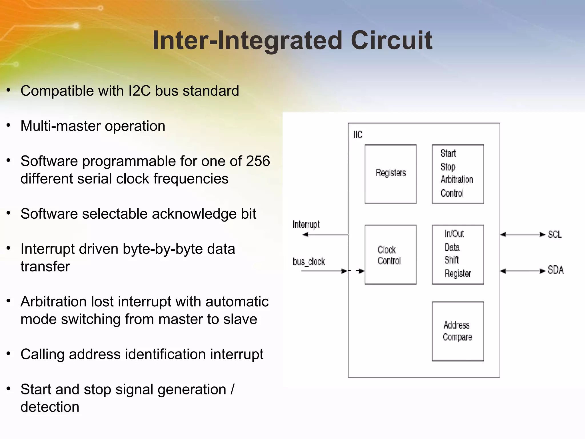 Inter-Integrated Circuit Compatible with I2C bus standard Multi-master operation Software programmable for one of 256 different serial clock frequencies Software selectable acknowledge bit Interrupt driven byte-by-byte data transfer Arbitration lost interrupt with automatic mode switching from master to slave Calling address identification interrupt Start and stop signal generation / detection 