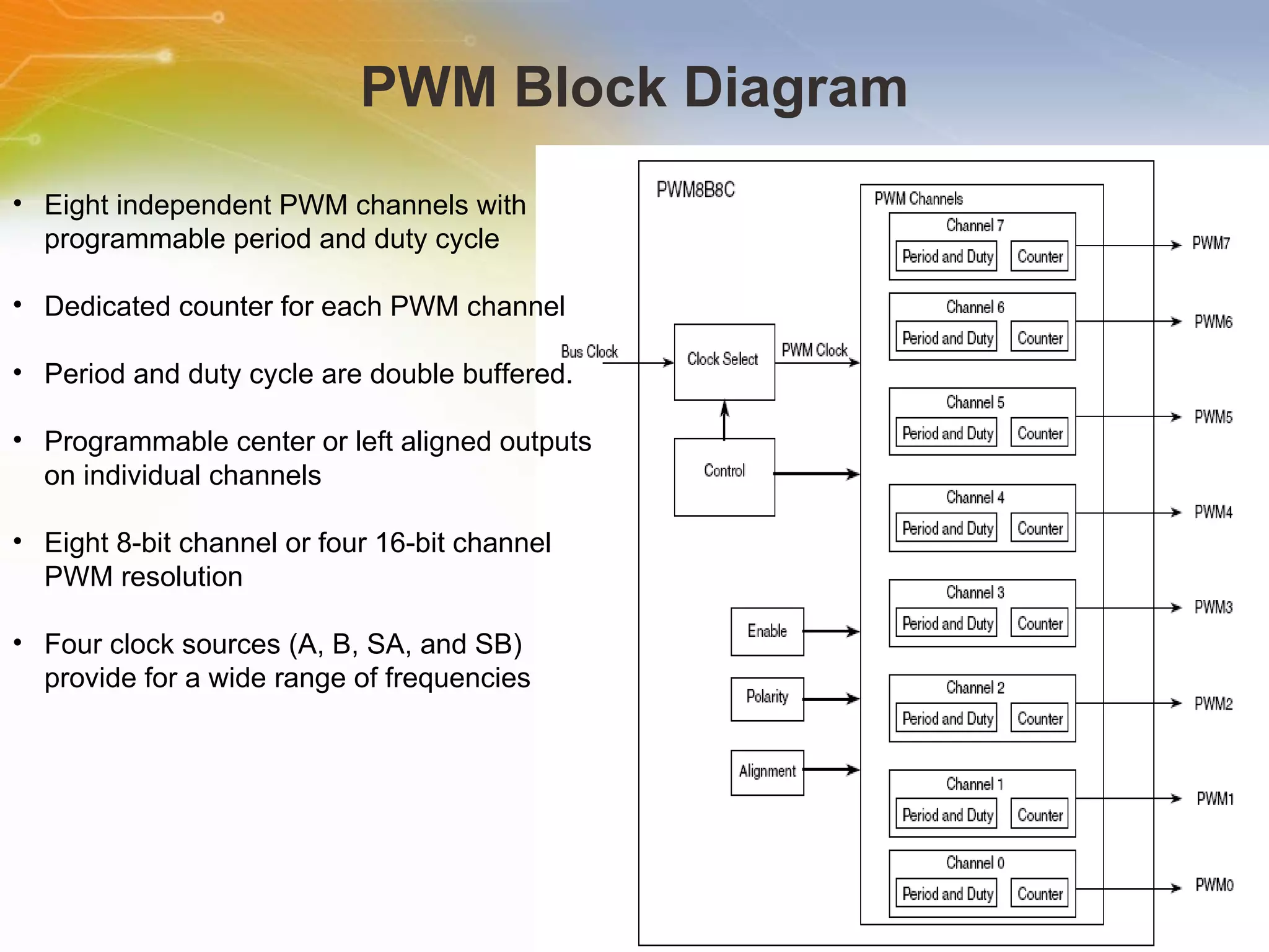 PWM Block Diagram Eight independent PWM channels with programmable period and duty cycle Dedicated counter for each PWM channel Period and duty cycle are double buffered.  Programmable center or left aligned outputs on individual channels Eight 8-bit channel or four 16-bit channel PWM resolution Four clock sources (A, B, SA, and SB) provide for a wide range of frequencies 