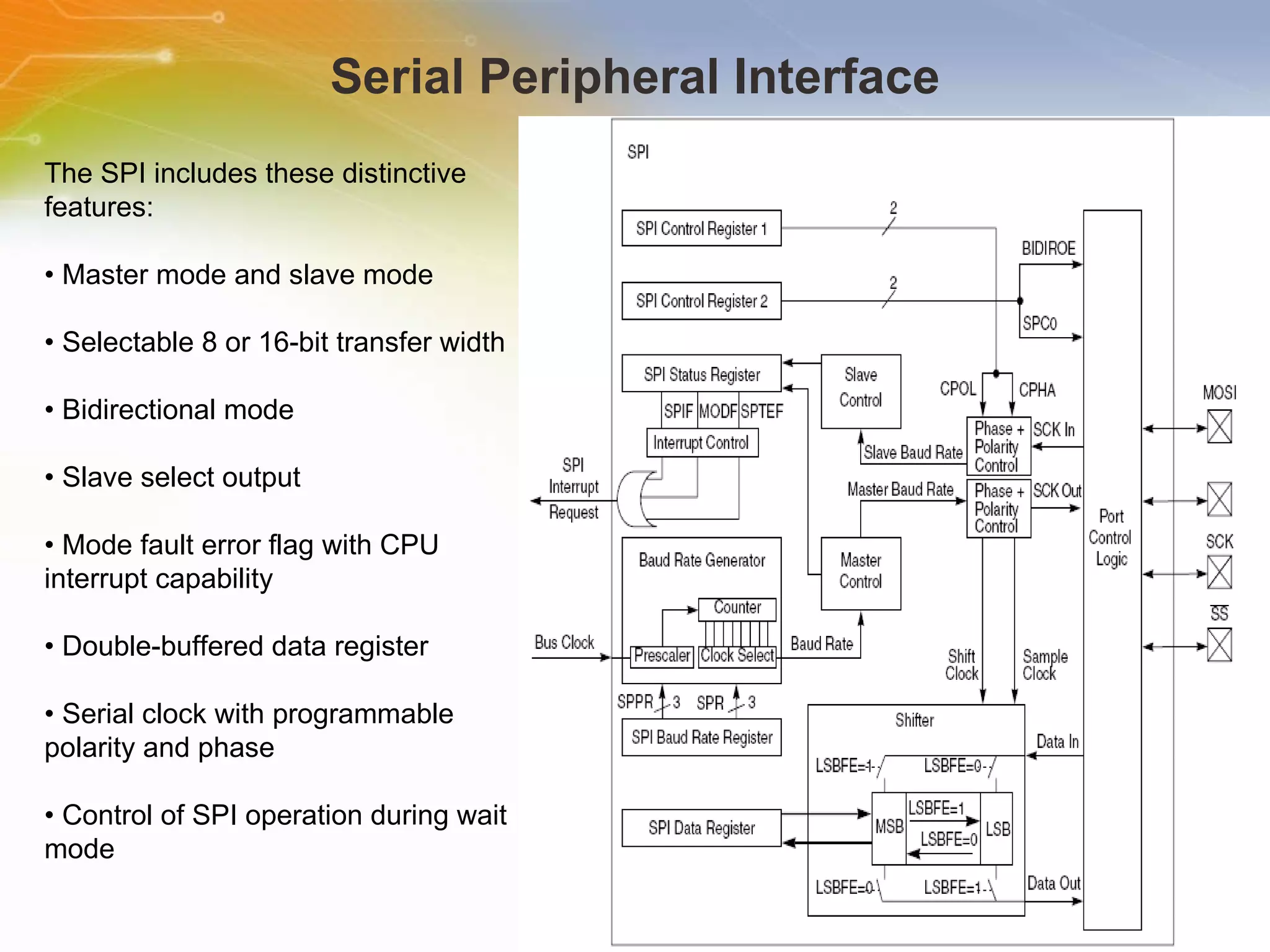 Serial Peripheral Interface The SPI includes these distinctive features: •  Master mode and slave mode •  Selectable 8 or 16-bit transfer width •  Bidirectional mode •  Slave select output •  Mode fault error flag with CPU interrupt capability •  Double-buffered data register •  Serial clock with programmable polarity and phase •  Control of SPI operation during wait mode 