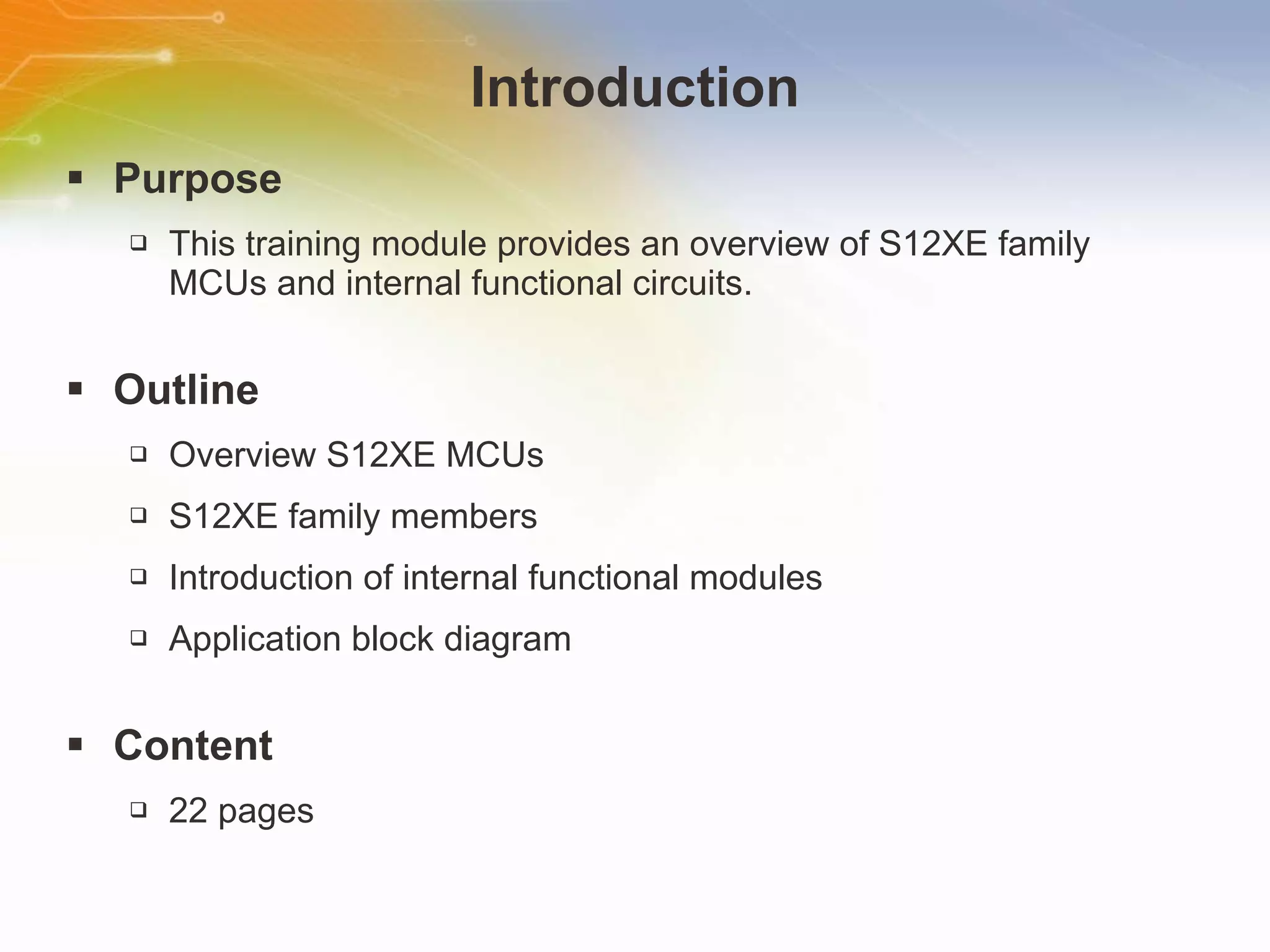 Introduction Purpose This   training   module   provides   an   overview   of   S12XE   family   MCUs   and   internal   functional   circuits. Outline Overview   S12XE   MCUs S12XE   family   members Introduction   of   internal   functional   modules Application   block   diagram Content 22   pages 