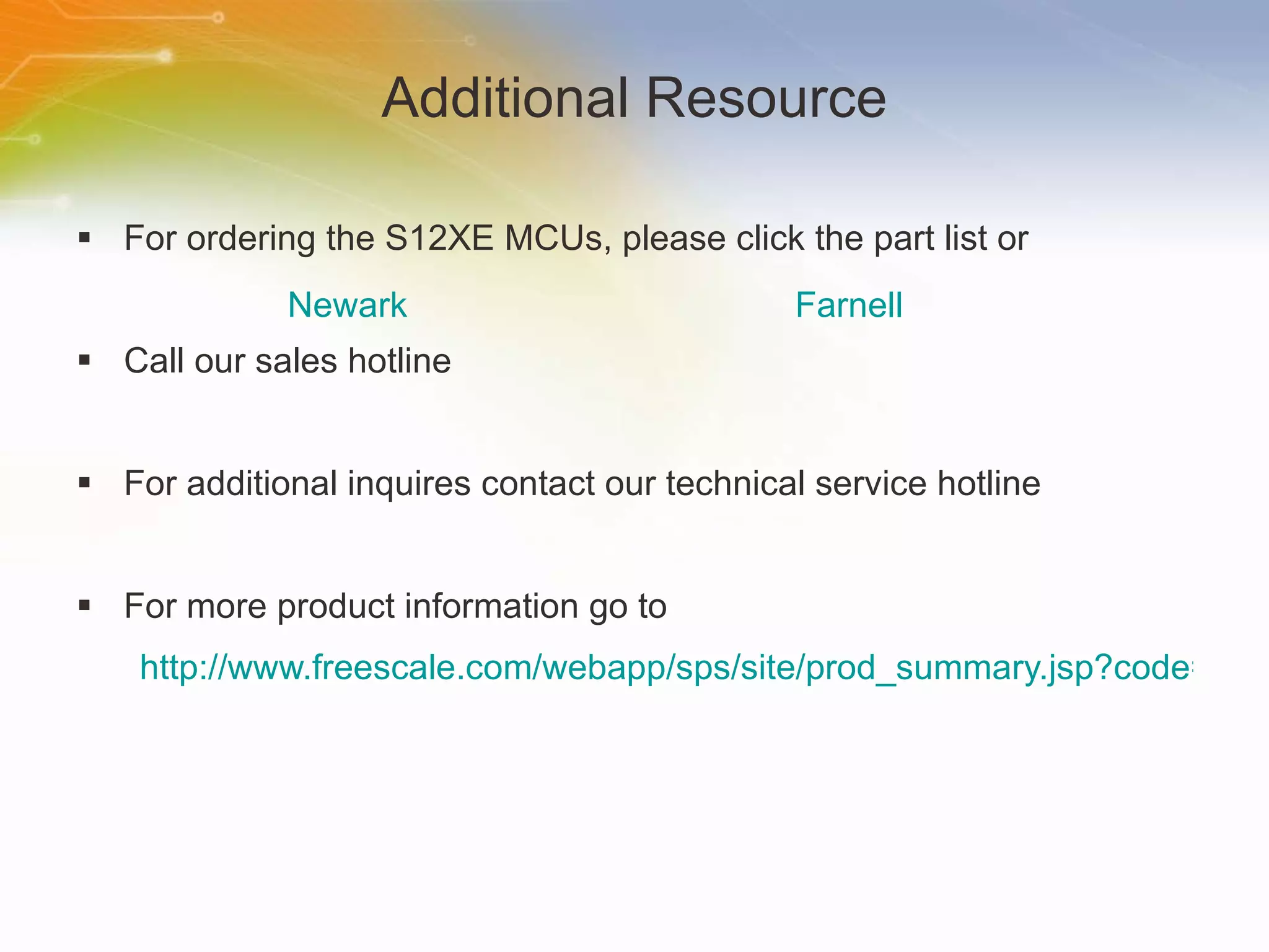 Additional Resource For ordering the S12XE MCUs, please click the part list or Call our sales hotline For additional inquires contact our technical service hotline For more product information go to http://www.freescale.com/webapp/sps/site/prod_summary.jsp?code=S12XE&nodeId=01624686365dlqbJwn Newark Farnell 