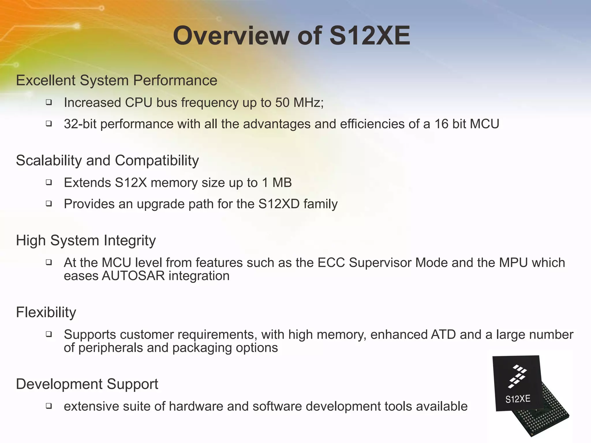 Overview of S12XE  Excellent System Performance Increased CPU bus frequency up to 50 MHz; 32-bit performance with all the advantages and efficiencies of a 16 bit MCU Scalability and Compatibility Extends S12X memory size up to 1 MB Provides an upgrade path for the S12XD family High System Integrity At the MCU level from features such as the ECC Supervisor Mode and the MPU which eases AUTOSAR integration Flexibility Supports customer requirements, with high memory, enhanced ATD and a large number of peripherals and packaging options Development Support extensive suite of hardware and software development tools available 