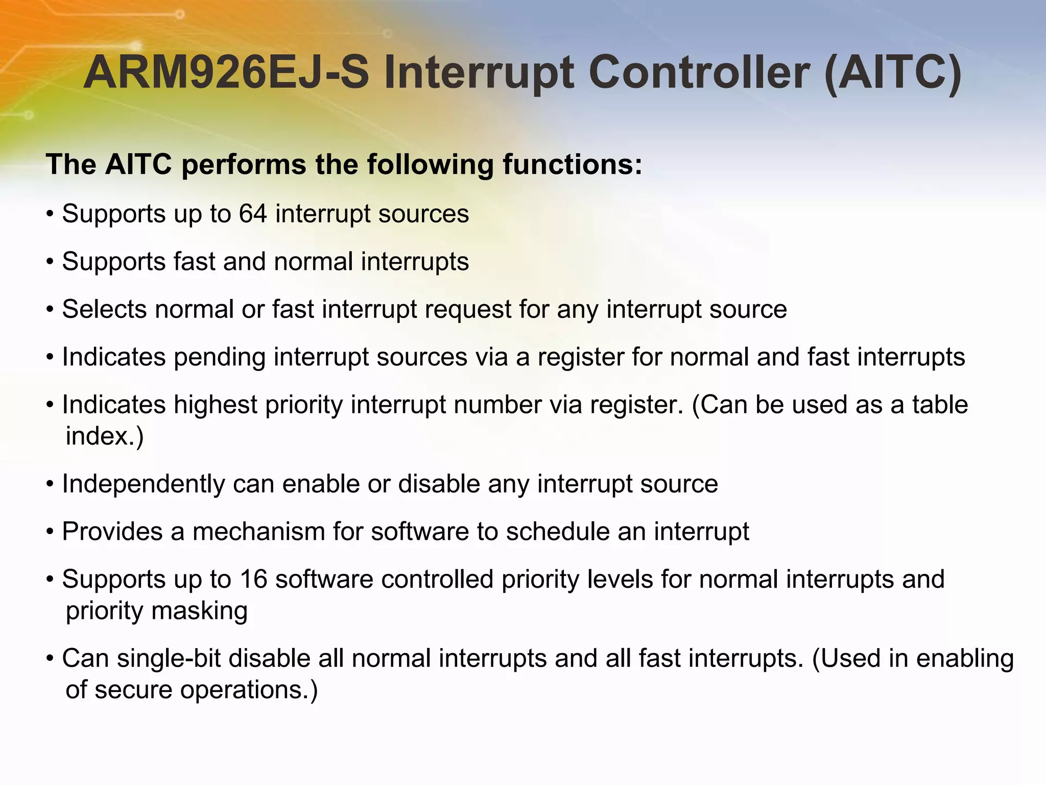 ARM926EJ-S Interrupt Controller (AITC) The AITC performs the following functions: •  Supports up to 64 interrupt sources •  Supports fast and normal interrupts •  Selects normal or fast interrupt request for any interrupt source •  Indicates pending interrupt sources via a register for normal and fast interrupts •  Indicates highest priority interrupt number via register. (Can be used as a table index.) •  Independently can enable or disable any interrupt source •  Provides a mechanism for software to schedule an interrupt •  Supports up to 16 software controlled priority levels for normal interrupts and priority masking •  Can single-bit disable all normal interrupts and all fast interrupts. (Used in enabling of secure operations.) 