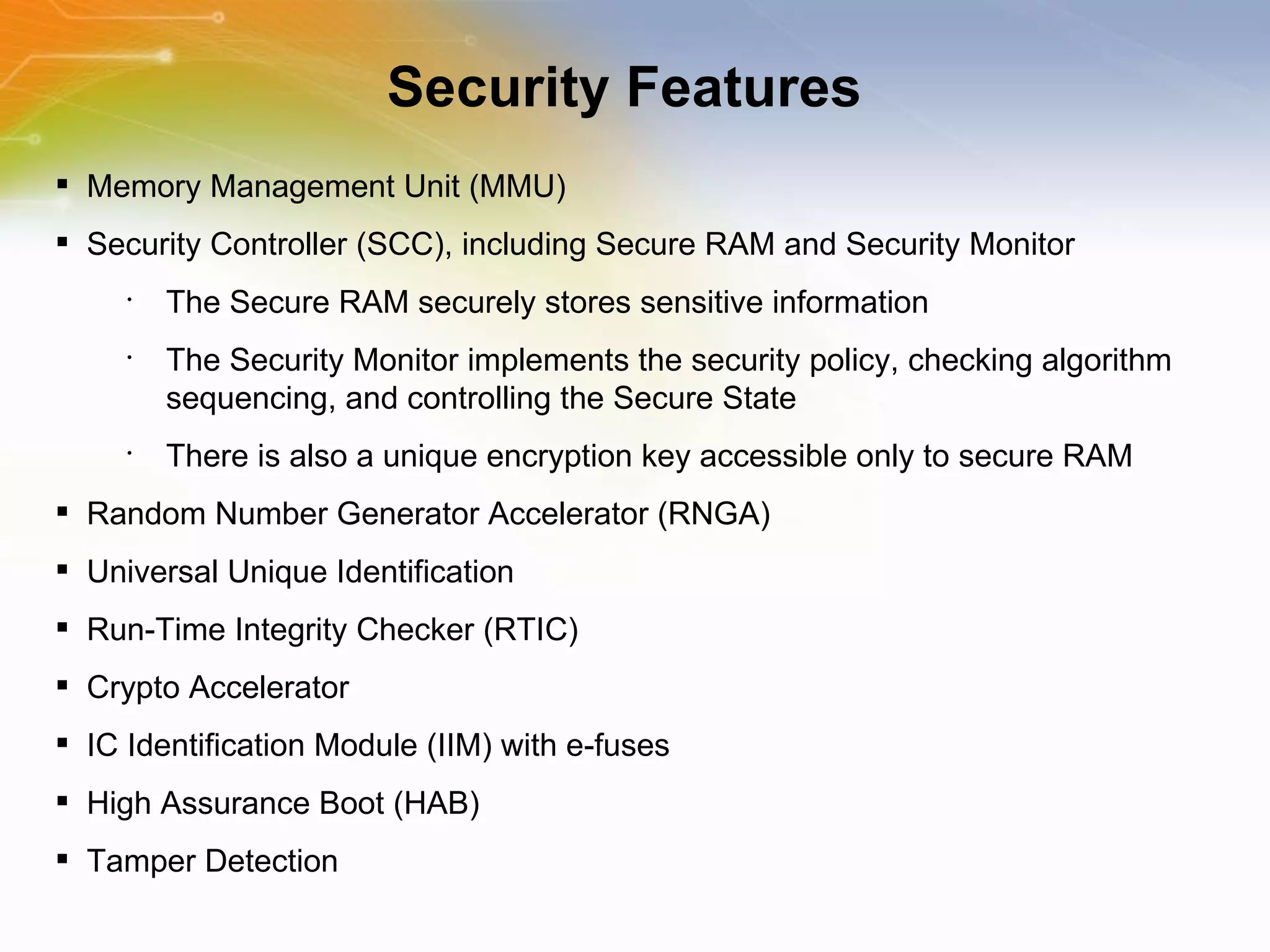 Security Features Memory Management Unit (MMU) Security Controller (SCC), including Secure RAM and Security Monitor The Secure RAM securely stores sensitive information The Security Monitor implements the security policy, checking algorithm sequencing, and controlling the Secure State There is also a unique encryption key accessible only to secure RAM Random Number Generator Accelerator (RNGA) Universal Unique Identification Run-Time Integrity Checker (RTIC) Crypto Accelerator IC Identification Module (IIM) with e-fuses High Assurance Boot (HAB) Tamper Detection 