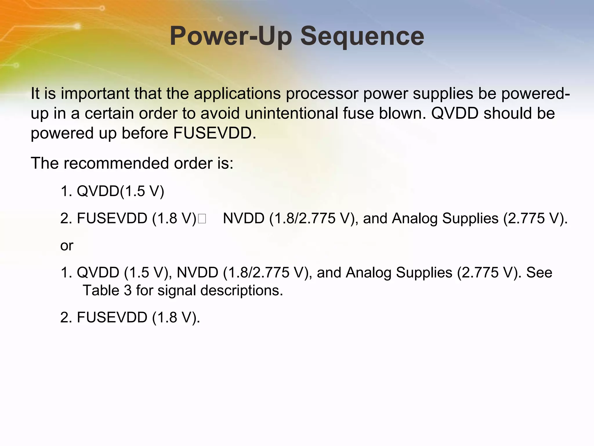Power-Up Sequence It is important that the applications processor power supplies be powered-up in a certain order to avoid unintentional fuse blown. QVDD should be powered up before FUSEVDD.  The recommended order is: 1. QVDD(1.5 V) 2. FUSEVDD (1.8 V)􀀍 NVDD (1.8/2.775 V), and Analog Supplies (2.775 V). or 1. QVDD (1.5 V), NVDD (1.8/2.775 V), and Analog Supplies (2.775 V). See Table 3 for signal descriptions. 2. FUSEVDD (1.8 V). 