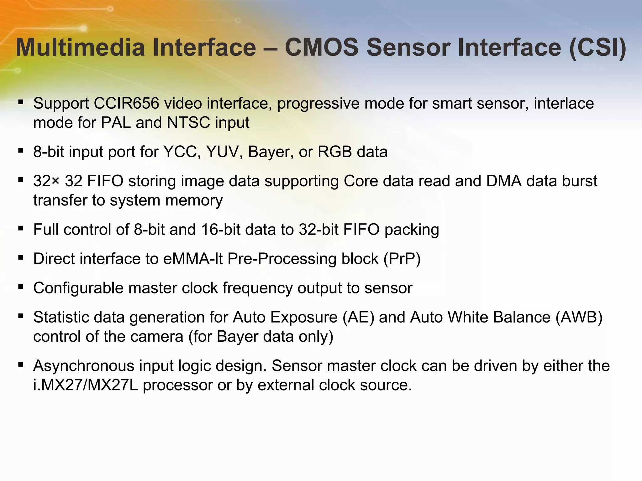 Multimedia Interface – CMOS Sensor Interface (CSI) Support CCIR656 video interface, progressive mode for smart sensor, interlace mode for PAL and NTSC input 8-bit input port for YCC, YUV, Bayer, or RGB data 32× 32 FIFO storing image data supporting Core data read and DMA data burst transfer to system memory Full control of 8-bit and 16-bit data to 32-bit FIFO packing Direct interface to eMMA-lt Pre-Processing block (PrP)  Configurable master clock frequency output to sensor Statistic data generation for Auto Exposure (AE) and Auto White Balance (AWB) control of the camera (for Bayer data only)  Asynchronous input logic design. Sensor master clock can be driven by either the i.MX27/MX27L processor or by external clock source. 