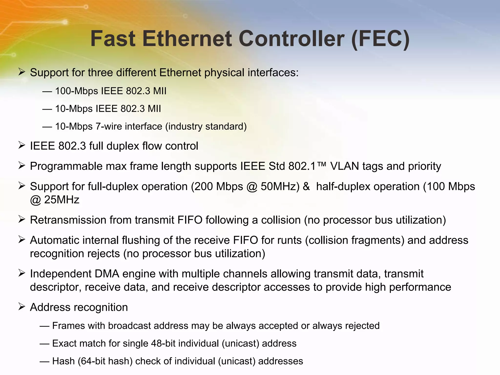 Fast Ethernet Controller (FEC) Support for three different Ethernet physical interfaces: —  100-Mbps IEEE 802.3 MII —  10-Mbps IEEE 802.3 MII —  10-Mbps 7-wire interface (industry standard) IEEE 802.3 full duplex flow control Programmable max frame length supports IEEE Std 802.1™ VLAN tags and priority Support for full-duplex operation (200 Mbps @ 50MHz) &  half-duplex operation (100 Mbps @ 25MHz Retransmission from transmit FIFO following a collision (no processor bus utilization) Automatic internal flushing of the receive FIFO for runts (collision fragments) and address recognition rejects (no processor bus utilization) Independent DMA engine with multiple channels allowing transmit data, transmit descriptor, receive data, and receive descriptor accesses to provide high performance Address recognition —  Frames with broadcast address may be always accepted or always rejected —  Exact match for single 48-bit individual (unicast) address —  Hash (64-bit hash) check of individual (unicast) addresses 