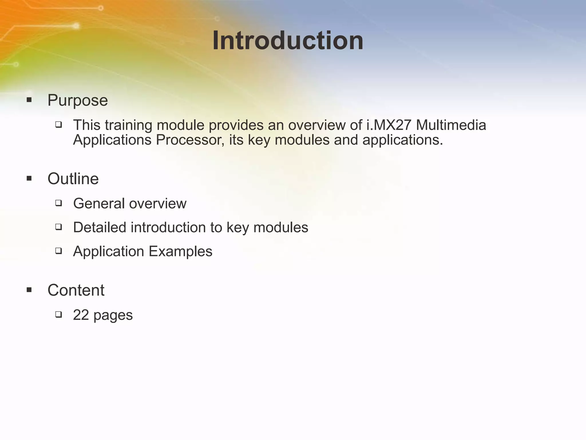 Introduction Purpose This   training   module   provides   an   overview   of   i.MX27   Multimedia   Applications   Processor,   its   key   modules   and   applications. Outline General   overview Detailed   introduction   to   key   modules Application   Examples Content 22   pages 