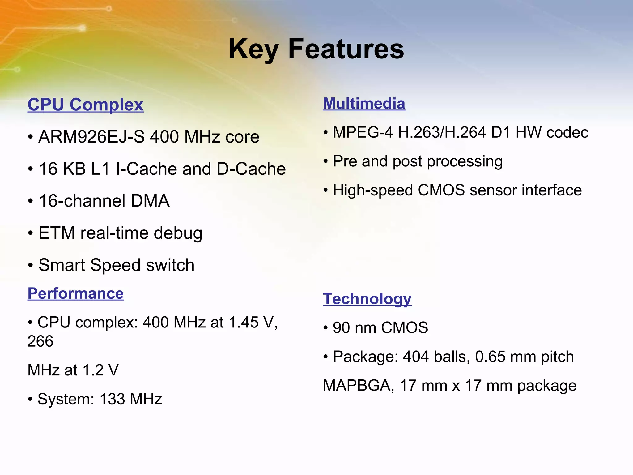 Key Features Performance •  CPU complex: 400 MHz at 1.45 V, 266 MHz at 1.2 V •  System: 133 MHz CPU Complex •  ARM926EJ-S 400 MHz core •  16 KB L1 I-Cache and D-Cache •  16-channel DMA •  ETM real-time debug •  Smart Speed switch Multimedia •  MPEG-4 H.263/H.264 D1 HW codec •  Pre and post processing •  High-speed CMOS sensor interface Technology •  90 nm CMOS •  Package: 404 balls, 0.65 mm pitch MAPBGA, 17 mm x 17 mm package 