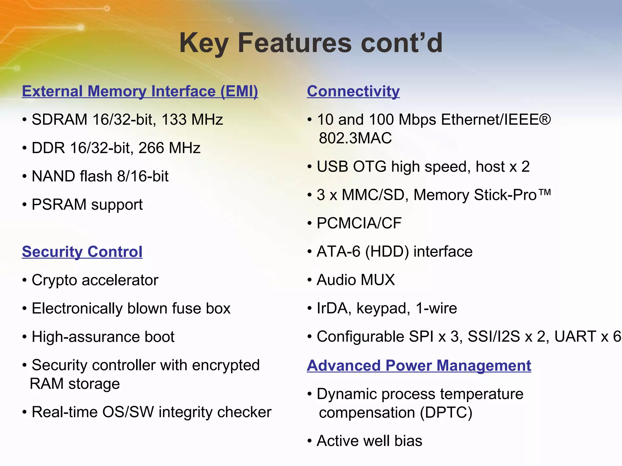 Key Features cont’d External Memory Interface (EMI) •  SDRAM 16/32-bit, 133 MHz •  DDR 16/32-bit, 266 MHz •  NAND flash 8/16-bit •  PSRAM support Connectivity •  10 and 100 Mbps Ethernet/IEEE® 802.3MAC •  USB OTG high speed, host x 2 •  3 x MMC/SD, Memory Stick-Pro™ •  PCMCIA/CF •  ATA-6 (HDD) interface •  Audio MUX •  IrDA, keypad, 1-wire •  Configurable SPI x 3, SSI/I2S x 2, UART x 6 Advanced Power Management •  Dynamic process temperature compensation (DPTC) •  Active well bias Security Control •  Crypto accelerator •  Electronically blown fuse box •  High-assurance boot •  Security controller with encrypted RAM storage •  Real-time OS/SW integrity checker 