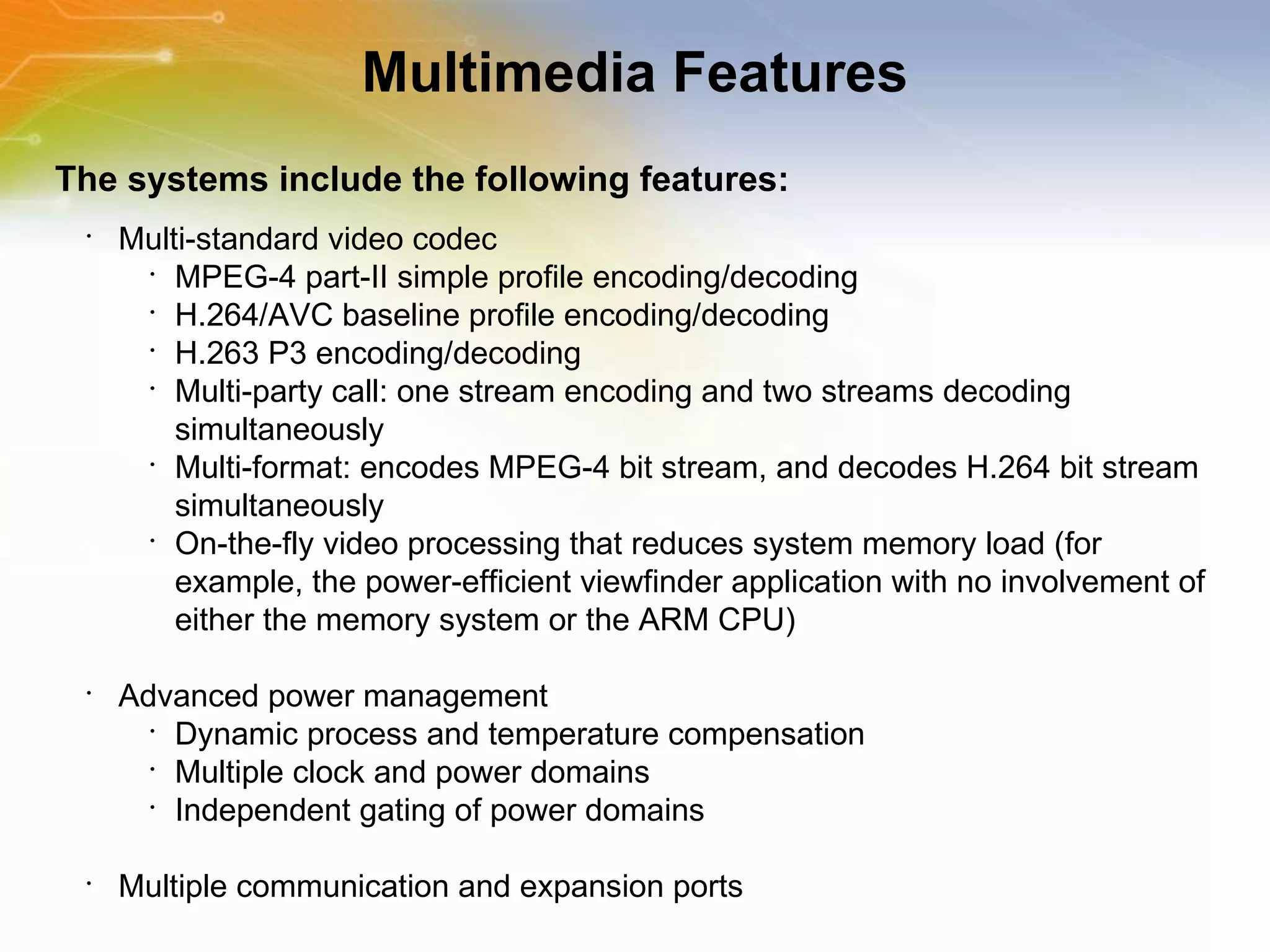 Multimedia Features The systems include the following features: Multi-standard video codec MPEG-4 part-II simple profile encoding/decoding H.264/AVC baseline profile encoding/decoding H.263 P3 encoding/decoding Multi-party call: one stream encoding and two streams decoding simultaneously Multi-format: encodes MPEG-4 bit stream, and decodes H.264 bit stream simultaneously On-the-fly video processing that reduces system memory load (for example, the power-efficient viewfinder application with no involvement of either the memory system or the ARM CPU) Advanced power management Dynamic process and temperature compensation Multiple clock and power domains Independent gating of power domains Multiple communication and expansion ports 