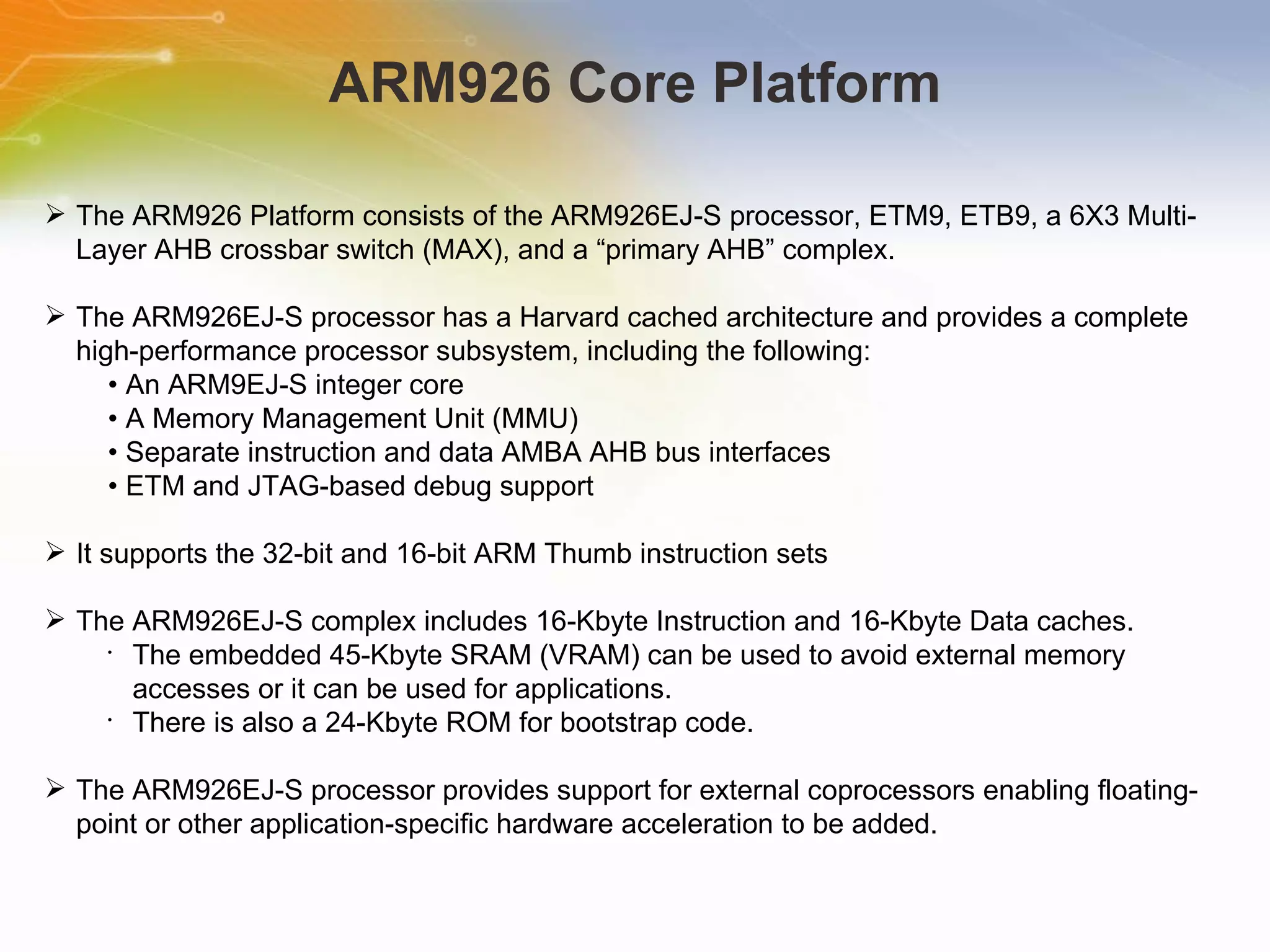 ARM926 Core Platform The ARM926 Platform consists of the ARM926EJ-S processor, ETM9, ETB9, a 6X3 Multi-Layer AHB crossbar switch (MAX), and a “primary AHB” complex. The ARM926EJ-S processor has a Harvard cached architecture and provides a complete high-performance processor subsystem, including the following: •  An ARM9EJ-S integer core •  A Memory Management Unit (MMU) •  Separate instruction and data AMBA AHB bus interfaces •  ETM and JTAG-based debug support It supports the 32-bit and 16-bit ARM Thumb instruction sets The ARM926EJ-S complex includes 16-Kbyte Instruction and 16-Kbyte Data caches.  The embedded 45-Kbyte SRAM (VRAM) can be used to avoid external memory accesses or it can be used for applications. There is also a 24-Kbyte ROM for bootstrap code. The ARM926EJ-S processor provides support for external coprocessors enabling floating-point or other application-specific hardware acceleration to be added. 