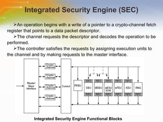 Integrated Security Engine (SEC) Integrated Security Engine Functional Blocks An operation begins with a write of a pointer to a crypto-channel fetch register that points to a data packet descriptor. The channel requests the descriptor and decodes the operation to be performed. The controller satisfies the requests by assigning execution units to the channel and by making requests to the master interface. 