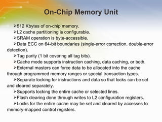 On-Chip Memory Unit 512 Kbytes of on-chip memory. L2 cache partitioning is configurable. SRAM operation is byte-accessible. Data ECC on 64-bit boundaries (single-error correction, double-error detection). Tag parity (1 bit covering all tag bits). Cache mode supports instruction caching, data caching, or both. External masters can force data to be allocated into the cache through programmed memory ranges or special transaction types. Separate locking for instructions and data so that locks can be set and cleared separately. Supports locking the entire cache or selected lines. Flash clearing done through writes to L2 configuration registers. Locks for the entire cache may be set and cleared by accesses to memory-mapped control registers. 
