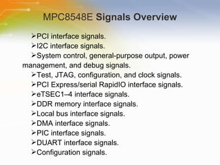 MPC8548E  Signals Overview PCI interface signals. I2C interface signals. System control, general-purpose output, power management, and debug signals. Test, JTAG, configuration, and clock signals. PCI Express/serial RapidIO interface signals. eTSEC1–4 interface signals. DDR memory interface signals. Local bus interface signals. DMA interface signals. PIC interface signals. DUART interface signals. Configuration signals. 