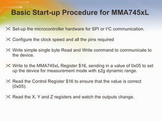 Basic Start-up Procedure for MMA745xL  Set-up the microcontroller hardware for SPI or I 2 C communication. Configure the clock speed and all the pins required Write simple single byte Read and Write command to communicate to the device. Write to the MMA745xL Register $16, sending in a value of 0x05 to set up the device for measurement mode with ±2g dynamic range. Read the Control Register $16 to ensure that the value is correct (0x05). Read the X, Y and Z registers and watch the outputs change. 
