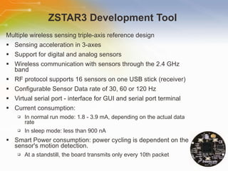 ZSTAR3 Development Tool  Multiple wireless sensing triple-axis reference design Sensing acceleration in 3-axes  Support for digital and analog sensors  Wireless communication with sensors through the 2.4 GHz band  RF protocol supports 16 sensors on one USB stick (receiver)  Configurable Sensor Data rate of 30, 60 or 120 Hz  Virtual serial port - interface for GUI and serial port terminal  Current consumption:  In normal run mode: 1.8 - 3.9 mA, depending on the actual data rate  In sleep mode: less than 900 nA  Smart Power consumption: power cycling is dependent on the sensor's motion detection.  At a standstill, the board transmits only every 10th packet  