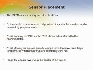 Sensor Placement The MEMS sensor is very sensitive to stress. Not place the sensor near an edge where it may be knocked around or touched by people’s hands. Avoid bending the PCB as the PCB stress is transferred to the accelerometer. Avoid placing the sensor close to components that may have large temperature variations or that are constantly very hot. Place the sensor away from the center of the device 