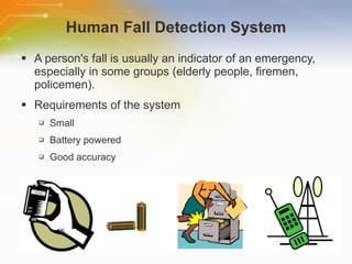 Human Fall Detection System A person's fall is usually an indicator of an emergency, especially in some groups (elderly people, firemen, policemen). Requirements of the system Small Battery powered Good accuracy 