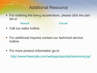Additional Resource For ordering the low-g accelerators, please click the part list or Call our sales hotline For additional inquires contact our technical service hotline For more product information go to http://www.freescale.com/webapp/sps/site/taxonomy.jsp?nodeId=01126911184209 Newark Farnell 