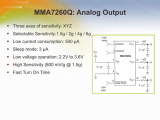 MMA7260Q: Analog Output Three axes of sensitivity: XYZ Selectable Sensitivity:1.5g / 2g / 4g / 6g Low current consumption: 500  µA Sleep mode: 3 µA Low voltage operation: 2.2V to 3.6V High Sensitivity (800 mV/g @ 1.5g) Fast Turn On Time  