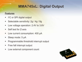 MMA745xL: Digital Output Features I 2 C or SPI digital output Selectable sensitivity: 2g / 4g / 8g Low voltage operation: 2.4V to 3.6V Self test for Z-axis Low current consumption: 400  µA Sleep mode: 5 µA Programmable threshold interrupt output Free fall interrupt output Low external component count 