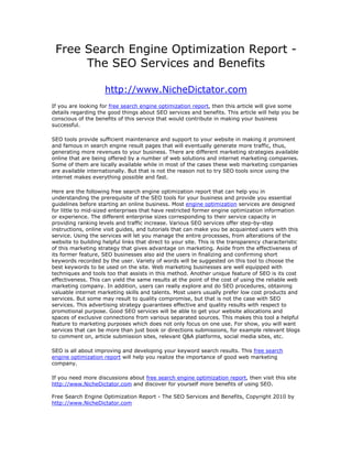 Free Search Engine Optimization Report -
      The SEO Services and Benefits

                     http://www.NicheDictator.com
If you are looking for free search engine optimization report, then this article will give some
details regarding the good things about SEO services and benefits. This article will help you be
conscious of the benefits of this service that would contribute in making your business
successful.

SEO tools provide sufficient maintenance and support to your website in making it prominent
and famous in search engine result pages that will eventually generate more traffic, thus,
generating more revenues to your business. There are different marketing strategies available
online that are being offered by a number of web solutions and internet marketing companies.
Some of them are locally available while in most of the cases these web marketing companies
are available internationally. But that is not the reason not to try SEO tools since using the
internet makes everything possible and fast.

Here are the following free search engine optimization report that can help you in
understanding the prerequisite of the SEO tools for your business and provide you essential
guidelines before starting an online business. Most engine optimization services are designed
for little to mid-sized enterprises that have restricted former engine optimization information
or experience. The different enterprise sizes corresponding to their service capacity in
providing ranking levels and traffic increase. Various SEO services offer step-by-step
instructions, online visit guides, and tutorials that can make you be acquainted users with this
service. Using the services will let you manage the entire processes, from alterations of the
website to building helpful links that direct to your site. This is the transparency characteristic
of this marketing strategy that gives advantage on marketing. Aside from the effectiveness of
its former feature, SEO businesses also aid the users in finalizing and confirming short
keywords recorded by the user. Variety of words will be suggested on this tool to choose the
best keywords to be used on the site. Web marketing businesses are well equipped with
techniques and tools too that assists in this method. Another unique feature of SEO is its cost
effectiveness. This can yield the same results at the point of the cost of using the reliable web
marketing company. In addition, users can really explore and do SEO procedures, obtaining
valuable internet marketing skills and talents. Most users usually prefer low cost products and
services. But some may result to quality compromise, but that is not the case with SEO
services. This advertising strategy guarantees effective and quality results with respect to
promotional purpose. Good SEO services will be able to get your website allocations and
spaces of exclusive connections from various separated sources. This makes this tool a helpful
feature to marketing purposes which does not only focus on one use. For show, you will want
services that can be more than just book or directions submissions, for example relevant blogs
to comment on, article submission sites, relevant Q&A platforms, social media sites, etc.

SEO is all about improving and developing your keyword search results. This free search
engine optimization report will help you realize the importance of good web marketing
company.

If you need more discussions about free search engine optimization report, then visit this site
http://www.NicheDictator.com and discover for yourself more benefits of using SEO.

Free Search Engine Optimization Report - The SEO Services and Benefits, Copyright 2010 by
http://www.NicheDictator.com
 
