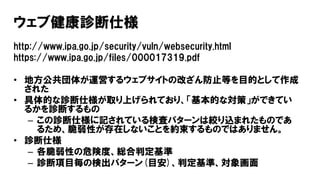 ウェブ健康診断仕様
http://www.ipa.go.jp/security/vuln/websecurity.html
https://www.ipa.go.jp/files/000017319.pdf
• 地方公共団体が運営するウェブサイ...