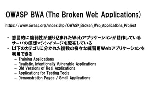 OWASP BWA(The Broken Web Applications)
https://www.owasp.org/index.php/OWASP_Broken_Web_Applications_Project
• 意図的に脆弱性が盛り込まれたＷｅｂアプリケーションが動作している
サーバの仮想マシンイメージを配布している
• 以下のカテゴリに分かれた複数の様々な練習用Ｗｅｂアプリケーションを
利用できる
– Training Applications
– Realistic, Intentionally Vulnerable Applications
– Old Versions of Real Applications
– Applications for Testing Tools
– Demonstration Pages / Small Applications
 