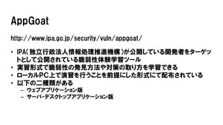 AppGoat
http://www.ipa.go.jp/security/vuln/appgoat/
• IPA（独立行政法人情報処理推進機構）が公開している開発者をターゲッ
トとして公開されている脆弱性体験学習ツール
• 実習形式で脆弱性の発見方法や対策の取り方を学習できる
• ローカルＰＣ上で演習を行うことを前提にした形式にて配布されている
• 以下の二種類がある
– ウェブアプリケーション版
– サーバ・デスクトップアプリケーション版
 