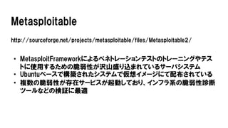 Metasploitable
http://sourceforge.net/projects/metasploitable/files/Metasploitable2/
• MetasploitFrameworkによるペネトレーションテストのトレーニングやテス
トに使用するための脆弱性が沢山盛り込まれているサーバシステム
• Ubuntuベースで構築されたシステムで仮想イメージにて配布されている
• 複数の脆弱性が存在サービスが起動しており、インフラ系の脆弱性診断
ツールなどの検証に最適
 