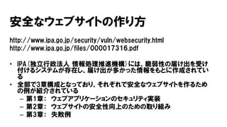 安全なウェブサイトの作り方
http://www.ipa.go.jp/security/vuln/websecurity.html
http://www.ipa.go.jp/files/000017316.pdf
• IPA(独立行政法人 情報処理推進機構)には、脆弱性の届け出を受け
付けるシステムが存在し、届け出が多かった情報をもとに作成されてい
る
• 全部で3章構成となっており、それぞれで安全なウェブサイトを作るため
の例が紹介されている
– 第1章： ウェブアプリケーションのセキュリティ実装
– 第2章： ウェブサイトの安全性向上のための取り組み
– 第3章： 失敗例
 