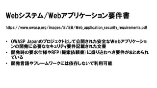 Webシステム/Webアプリケーション要件書
https://www.owasp.org/images/8/88/Web_application_security_requirements.pdf
• OWASP Japanのプロジェクトとして公開された安全なＷｅｂアプリケーショ
ンの開発に必要なセキュリティ要件記載された文書
• 開発時の要求仕様やRFP(提案依頼書)に盛り込むべき要件がまとめられ
ている
• 開発言語やフレームワークには依存しないで利用可能
 