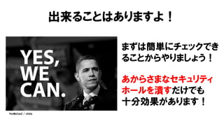 出来ることはありますよ！
まずは簡単にチェックでき
ることからやりましょう！
あからさまなセキュリティ
ホールを潰すだけでも
十分効果があります！
YesWeCan2 / cfishy
 