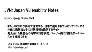 JVN：Japan Vulenability Notes
https://jvn.jp/index.html
• IPAとJPCERTが共同で運営する、日本で使用されているソフトウェアそ
の他の脆弱性とその対策情報を提供するサイト
• 発見された脆弱性の内容や対応状況、ユーザー側の対策をデータベー
スから確認できる
JVN iPedia 脆弱性対策情報データベース
http://jvndb.jvn.jp/
 